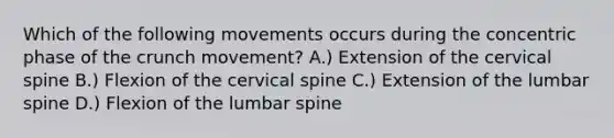 Which of the following movements occurs during the concentric phase of the crunch movement? A.) Extension of the cervical spine B.) Flexion of the cervical spine C.) Extension of the lumbar spine D.) Flexion of the lumbar spine