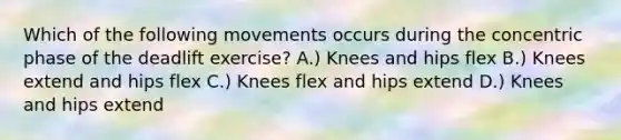 Which of the following movements occurs during the concentric phase of the deadlift exercise? A.) Knees and hips flex B.) Knees extend and hips flex C.) Knees flex and hips extend D.) Knees and hips extend