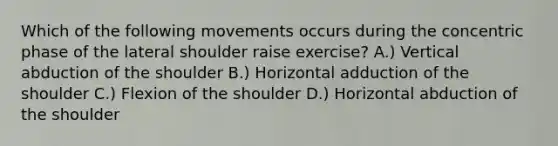 Which of the following movements occurs during the concentric phase of the lateral shoulder raise exercise? A.) Vertical abduction of the shoulder B.) Horizontal adduction of the shoulder C.) Flexion of the shoulder D.) Horizontal abduction of the shoulder