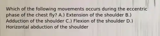 Which of the following movements occurs during the eccentric phase of the chest fly? A.) Extension of the shoulder B.) Adduction of the shoulder C.) Flexion of the shoulder D.) Horizontal abduction of the shoulder