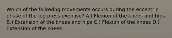 Which of the following movements occurs during the eccentric phase of the leg press exercise? A.) Flexion of the knees and hips B.) Extension of the knees and hips C.) Flexion of the knees D.) Extension of the knees