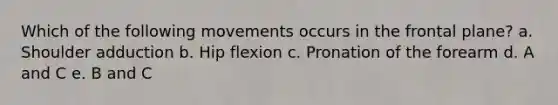 Which of the following movements occurs in the frontal plane? a. Shoulder adduction b. Hip flexion c. Pronation of the forearm d. A and C e. B and C