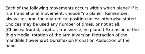 Each of the following movements occurs within which plane? If it is a translational movement, choose "no plane". Remember, always assume the anatomical position unless otherwise stated. Choices may be used any number of times, or not at all. (Choices: frontal, sagittal, transverse, no plane.) Extension of the thigh Medial rotation of the arm Inversion Protraction of the mandible (lower jaw) Dorsiflexion Pronation Abduction of the hand