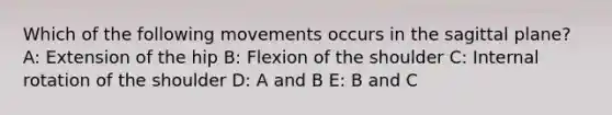 Which of the following movements occurs in the sagittal plane? A: Extension of the hip B: Flexion of the shoulder C: Internal rotation of the shoulder D: A and B E: B and C