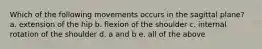 Which of the following movements occurs in the sagittal plane? a. extension of the hip b. flexion of the shoulder c. internal rotation of the shoulder d. a and b e. all of the above