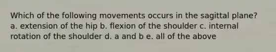 Which of the following movements occurs in the sagittal plane? a. extension of the hip b. flexion of the shoulder c. internal rotation of the shoulder d. a and b e. all of the above