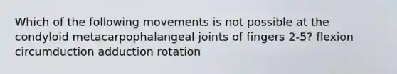 Which of the following movements is not possible at the condyloid metacarpophalangeal joints of fingers 2-5? flexion circumduction adduction rotation