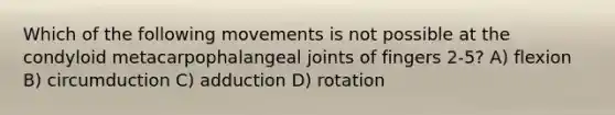 Which of the following movements is not possible at the condyloid metacarpophalangeal joints of fingers 2-5? A) flexion B) circumduction C) adduction D) rotation