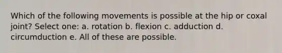 Which of the following movements is possible at the hip or coxal joint? Select one: a. rotation b. flexion c. adduction d. circumduction e. All of these are possible.