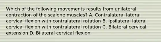 Which of the following movements results from unilateral contraction of the scalene muscles? A. Contralateral lateral cervical flexion with contralateral rotation B. Ipsilateral lateral cervical flexion with contralateral rotation C. Bilateral cervical extension D. Bilateral cervical flexion