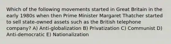 Which of the following movements started in Great Britain in the early 1980s when then Prime Minister Margaret Thatcher started to sell state-owned assets such as the British telephone company? A) Anti-globalization B) Privatization C) Communist D) Anti-democratic E) Nationalization