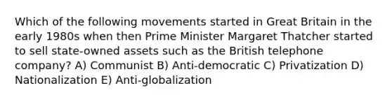 Which of the following movements started in Great Britain in the early 1980s when then Prime Minister Margaret Thatcher started to sell state-owned assets such as the British telephone company? A) Communist B) Anti-democratic C) Privatization D) Nationalization E) Anti-globalization