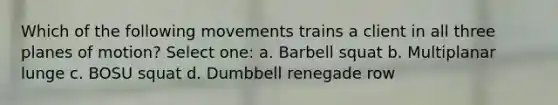 Which of the following movements trains a client in all three planes of motion? Select one: a. Barbell squat b. Multiplanar lunge c. BOSU squat d. Dumbbell renegade row