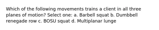 Which of the following movements trains a client in all three planes of motion? Select one: a. Barbell squat b. Dumbbell renegade row c. BOSU squat d. Multiplanar lunge