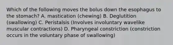 Which of the following moves the bolus down the esophagus to the stomach? A. mastication (chewing) B. Deglutition (swallowing) C. Peristalsis (Involves involuntary wavelike muscular contractions) D. Pharyngeal constriction (constriction occurs in the voluntary phase of swallowing)