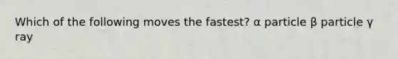 Which of the following moves the fastest? α particle β particle γ ray