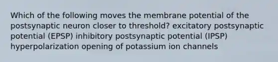 Which of the following moves the membrane potential of the postsynaptic neuron closer to threshold? excitatory postsynaptic potential (EPSP) inhibitory postsynaptic potential (IPSP) hyperpolarization opening of potassium ion channels