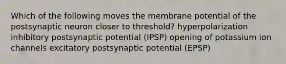 Which of the following moves the membrane potential of the postsynaptic neuron closer to threshold? hyperpolarization inhibitory postsynaptic potential (IPSP) opening of potassium ion channels excitatory postsynaptic potential (EPSP)