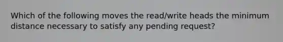 Which of the following moves the read/write heads the minimum distance necessary to satisfy any pending request?