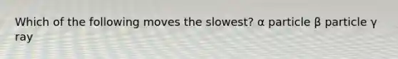 Which of the following moves the slowest? α particle β particle γ ray