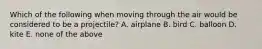 Which of the following when moving through the air would be considered to be a projectile? A. airplane B. bird C. balloon D. kite E. none of the above