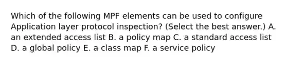 Which of the following MPF elements can be used to configure Application layer protocol inspection? (Select the best answer.) A. an extended access list B. a policy map C. a standard access list D. a global policy E. a class map F. a service policy