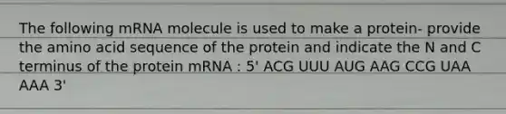 The following mRNA molecule is used to make a protein- provide the amino acid sequence of the protein and indicate the N and C terminus of the protein mRNA : 5' ACG UUU AUG AAG CCG UAA AAA 3'