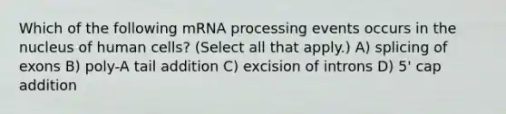 Which of the following mRNA processing events occurs in the nucleus of human cells? (Select all that apply.) A) splicing of exons B) poly-A tail addition C) excision of introns D) 5' cap addition