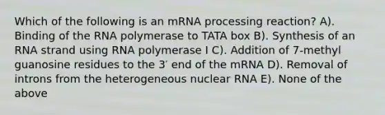 Which of the following is an m<a href='https://www.questionai.com/knowledge/kapY3KpASG-rna-processing' class='anchor-knowledge'>rna processing</a> reaction? A). Binding of the RNA polymerase to TATA box B). Synthesis of an RNA strand using RNA polymerase I C). Addition of 7-methyl guanosine residues to the 3′ end of the mRNA D). Removal of introns from the heterogeneous nuclear RNA E). None of the above