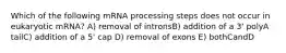 Which of the following mRNA processing steps does not occur in eukaryotic mRNA? A) removal of intronsB) addition of a 3' polyA tailC) addition of a 5' cap D) removal of exons E) bothCandD