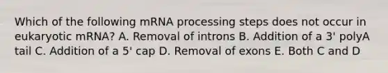 Which of the following mRNA processing steps does not occur in eukaryotic mRNA? A. Removal of introns B. Addition of a 3' polyA tail C. Addition of a 5' cap D. Removal of exons E. Both C and D