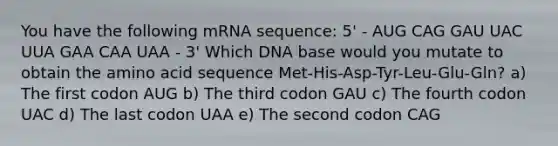 You have the following mRNA sequence: 5' - AUG CAG GAU UAC UUA GAA CAA UAA - 3' Which DNA base would you mutate to obtain the amino acid sequence Met-His-Asp-Tyr-Leu-Glu-Gln? a) The first codon AUG b) The third codon GAU c) The fourth codon UAC d) The last codon UAA e) The second codon CAG