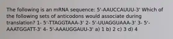 The following is an mRNA sequence: 5'-AAUCCAUUU-3' Which of the following sets of anticodons would associate during translation? 1- 5'-TTAGGTAAA-3' 2- 5'-UUAGGUAAA-3' 3- 5'-AAATGGATT-3' 4- 5'-AAAUGGAUU-3' a) 1 b) 2 c) 3 d) 4