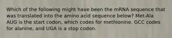 Which of the following might have been the mRNA sequence that was translated into the amino acid sequence below? Met-Ala AUG is the start codon, which codes for methionine. GCC codes for alanine, and UGA is a stop codon.