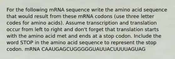 For the following mRNA sequence write the amino acid sequence that would result from these mRNA codons (use three letter codes for amino acids). Assume transcription and translation occur from left to right and don't forget that translation starts with the amino acid met and ends at a stop codon. Include the word STOP in the amino acid sequence to represent the stop codon. mRNA CAAUGAGCUGGGGGUAUUACUUUUAGUAG