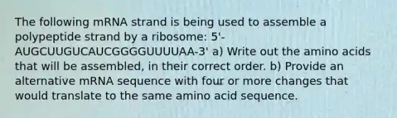 The following mRNA strand is being used to assemble a polypeptide strand by a ribosome: 5'-AUGCUUGUCAUCGGGGUUUUAA-3' a) Write out the <a href='https://www.questionai.com/knowledge/k9gb720LCl-amino-acids' class='anchor-knowledge'>amino acids</a> that will be assembled, in their correct order. b) Provide an alternative mRNA sequence with four or more changes that would translate to the same amino acid sequence.