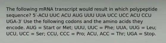 The following mRNA transcript would result in which polypeptide sequence? 5′-ACU UUC ACU AUG UUU UUA UCC UCC ACU CCU UGA-3′ Use the following codons and the amino acids they encode. AUG = Start or Met; UUU, UUC = Phe; UUA, UUG = Leu; UCU, UCC = Ser; CCU, CCC = Pro; ACU, ACC = Thr; UGA = Stop.