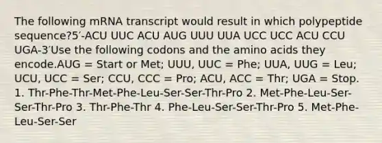 The following mRNA transcript would result in which polypeptide sequence?5′-ACU UUC ACU AUG UUU UUA UCC UCC ACU CCU UGA-3′Use the following codons and the amino acids they encode.AUG = Start or Met; UUU, UUC = Phe; UUA, UUG = Leu; UCU, UCC = Ser; CCU, CCC = Pro; ACU, ACC = Thr; UGA = Stop. 1. Thr-Phe-Thr-Met-Phe-Leu-Ser-Ser-Thr-Pro 2. Met-Phe-Leu-Ser-Ser-Thr-Pro 3. Thr-Phe-Thr 4. Phe-Leu-Ser-Ser-Thr-Pro 5. Met-Phe-Leu-Ser-Ser