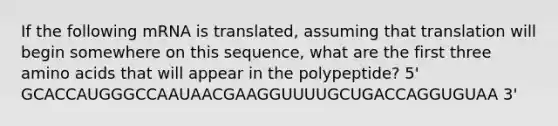 If the following mRNA is translated, assuming that translation will begin somewhere on this sequence, what are the first three amino acids that will appear in the polypeptide? 5' GCACCAUGGGCCAAUAACGAAGGUUUUGCUGACCAGGUGUAA 3'