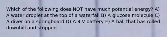 Which of the following does NOT have much potential energy? A) A water droplet at the top of a waterfall B) A glucose molecule C) A diver on a springboard D) A 9-V battery E) A ball that has rolled downhill and stopped