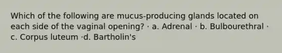 Which of the following are mucus-producing glands located on each side of the vaginal opening? · a. Adrenal · b. Bulbourethral · c. Corpus luteum ·d. Bartholin's