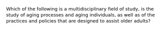 Which of the following is a multidisciplinary field of study, is the study of aging processes and aging individuals, as well as of the practices and policies that are designed to assist older adults?