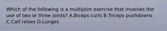 Which of the following is a multijoint exercise that involves the use of two or three joints? A.Biceps curls B.Triceps pushdowns C.Calf raises D.Lunges