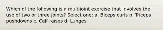 Which of the following is a multijoint exercise that involves the use of two or three joints? Select one: a. Biceps curls b. Triceps pushdowns c. Calf raises d. Lunges