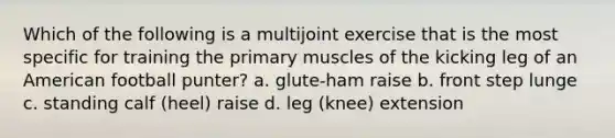 Which of the following is a multijoint exercise that is the most specific for training the primary muscles of the kicking leg of an American football punter? a. glute-ham raise b. front step lunge c. standing calf (heel) raise d. leg (knee) extension