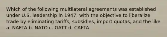 Which of the following multilateral agreements was established under U.S. leadership in 1947, with the objective to liberalize trade by eliminating tariffs, subsidies, import quotas, and the like a. NAFTA b. NATO c. GATT d. CAFTA