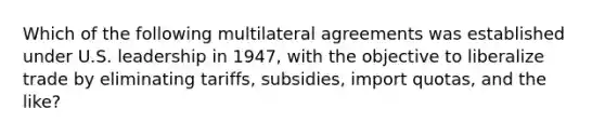 Which of the following multilateral agreements was established under U.S. leadership in 1947, with the objective to liberalize trade by eliminating tariffs, subsidies, import quotas, and the like?