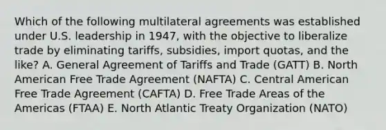 Which of the following multilateral agreements was established under U.S. leadership in 1947, with the objective to liberalize trade by eliminating tariffs, subsidies, import quotas, and the like? A. General Agreement of Tariffs and Trade (GATT) B. North American Free Trade Agreement (NAFTA) C. Central American Free Trade Agreement (CAFTA) D. Free Trade Areas of the Americas (FTAA) E. North Atlantic Treaty Organization (NATO)