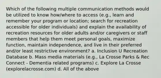 Which of the following multiple communication methods would be utilized to know how/where to access (e.g., learn and remember your program or location; search for recreation accessible for older individuals) and explain the availability of recreation resources for older adults and/or caregivers or staff members that help them meet personal goals, maximize function, maintain independence, and live in their preferred and/or least restrictive environment? a. Inclusion U Recreation Database b. Mass media materials (e.g., La Crosse Parks & Rec Connect - Dementia related programs) c. Explore La Crosse (explorelacrosse.com) d. All of the above