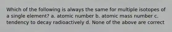 Which of the following is always the same for multiple isotopes of a single element? a. atomic number b. atomic mass number c. tendency to decay radioactively d. None of the above are correct